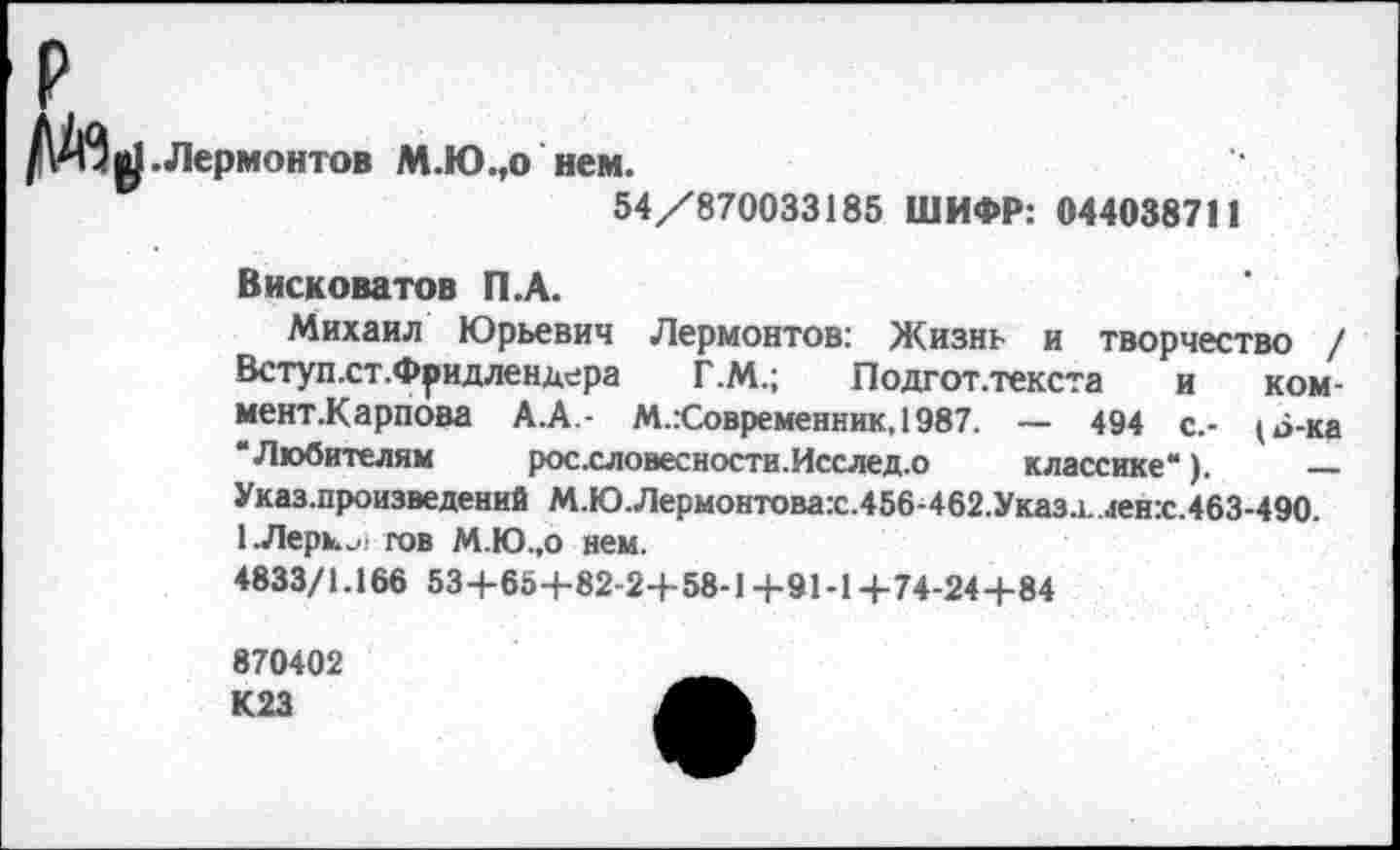 ﻿.Лермонтов М.Ю.,о нем.
54/870033185 ШИФР: 044038711
Висковатов П.А.
Михаил Юрьевич Лермонтов: Жизнь и творчество / Вступ.ст.Фридлендера Г.М.; Подгот.текста и ком-мент.Карпова А.А.- М.:Современник, 1987. — 494 с.- (6-ка “Любителям росхловесности.Исслед.о классике“). — Указ.произведений М.Ю.Лермонтовах.456-462.Указа, ленх.463-490.
1 .Лерки.' гов М.Ю.,о нем.
4833/1.166 53+65+82-2+58-1+91-1+74-24+84
870402 К23